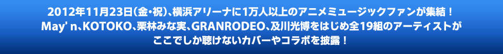 2012年11月23日（金・祝）、横浜アリーナに1万人以上のアニメミュージックファンが集結!　May'n、KOTOKO、栗林みな実、GRANRODEO、及川光博をはじめ全19組のアーティストがここでしか聴けないカバーやコラボを披露!