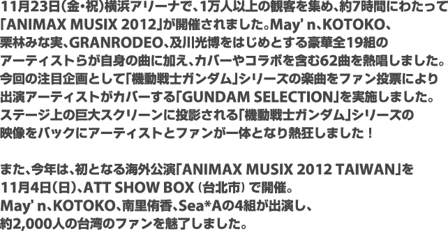 11月23日（金・祝）横浜アリーナで、1万人以上の観客を集め、約7時間にわたって「ANIMAX MUSIX 2012」が開催されました。May'n、KOTOKO、栗林みな実、GRANRODEO、及川光博をはじめとする豪華全19組のアーティストらが自身の曲に加え、カバーやコラボを含む62曲を熱唱しました。今回の注目企画として「機動戦士ガンダム」シリーズの楽曲をファン投票により出演アーティストがカバーする「GUNDAM SELECTION」を実施しました。ステージ上の巨大スクリーンに投影される「機動戦士ガンダム」シリーズの映像をバックにアーティストとファンが一体となり熱狂しました!　また、今年は、初となる海外公演「ANIMAX MUSIX 2012 TAIWAN」を11月4日（日）、ATT SHOW BOX（台北市）で開催。May'n、KOTOKO、南里侑香、Sea*Aの4組が出演し、約2,000人の台湾のファンを魅了しました。