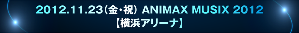 2012.11.23（金・祝） ANIMAX MUSIX 2012【横浜アリーナ】