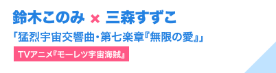 鈴木このみ × 三森すずこ「猛烈宇宙交響曲・第七楽章『無限の愛』」（TVアニメ『モーレツ宇宙海賊』）