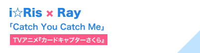 i☆Ris × Ray「Catch You Catch Me」（TVアニメ『カードキャプターさくら』）