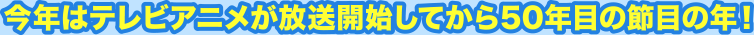 今年はテレビアニメが放送開始してから50年目の節目の年！