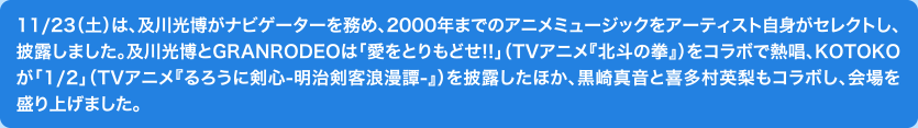 11/23（土）は、及川光博がナビゲーターを務め、2000年までのアニメミュージックをアーティスト自身がセレクトし、披露しました。及川光博とGRANRODEOは「愛をとりもどせ!!」（TVアニメ『北斗の拳』）をコラボで熱唱、KOTOKOが「1/2」（TVアニメ『るろうに剣心-明治剣客浪漫譚-』）を披露したほか、黒崎真音と喜多村英梨もコラボし、会場を盛り上げました。