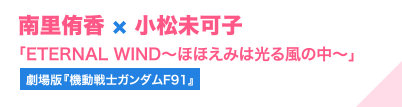 南里侑香 × 小松未可子「ETERNAL WIND～ほほえみは光る風の中～」（劇場版『機動戦士ガンダムF91』）