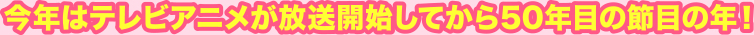 今年はテレビアニメが放送開始してから50年目の節目の年！