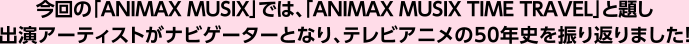 今回の「ANIMAX MUSIX」では、「ANIMAX MUSIX TIME TRAVEL」と題し出演アーティストがナビゲーターとなり、テレビアニメの50年史を振り返りました!
