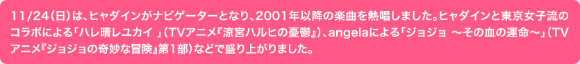 11/24（日）は、ヒャダインがナビゲーターとなり、2001年以降の楽曲を熱唱しました。ヒャダインと東京女子流のコラボによる「ハレ晴レユカイ 」（TVアニメ『涼宮ハルヒの憂鬱』）、angelaによる「ジョジョ 0その血の運命0」（TVアニメ『ジョジョの奇妙な冒険』第1部）などで盛り上がりました。