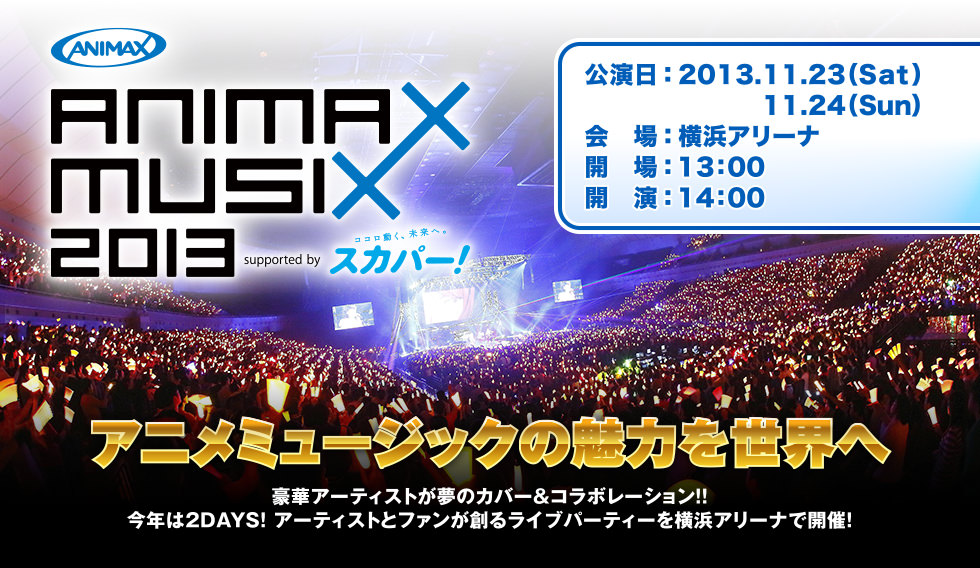 ANIMAX MUSIX 2013 supported by スカパー！　公演日：2013.11.23（Sat）11.24（Sun）　アニメミュージックの魅力を世界へ　豪華アーティストが夢のカバー＆コラボレーション!!今年は2DAYS! アーティストとファンが創るライブパーティーを横浜アリーナで開催!　会場：横浜アリーナ　開場：13：00　開演：14：00