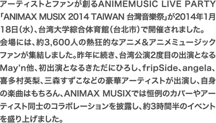 アーティストとファンが創るANIMEMUSIC LIVE PARTY「ANIMAX MUSIX 2014 TAIWAN 台灣音樂祭」が2014年1月18日（水）、台湾大学綜合体育館（台北市）で開催されました。会場には、約3,600人の熱狂的なアニメ＆アニメミュージックファンが集結しました。昨年に続き、台湾公演2度目の出演となるMay’n他、初出演となるきただにひろし、fripSide、angela、喜多村英梨、三森すずこなどの豪華アーティストが出演し、自身の楽曲はもちろん、ANIMAX MUSIXでは恒例のカバーやアーティスト同士のコラボレーションを披露し、約3時間半のイベントを盛り上げました。