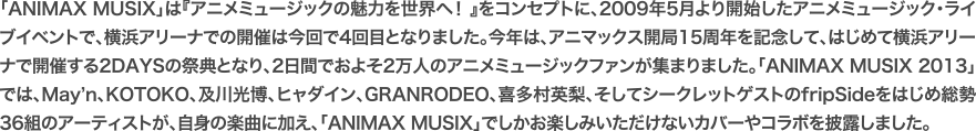 「ANIMAX MUSIX」は『アニメミュージックの魅力を世界へ！ 』をコンセプトに、2009年5月より開始したアニメミュージック・ライブイベントで、横浜アリーナでの開催は今回で4回目となりました。今年は、アニマックス開局15周年を記念して、はじめて横浜アリーナで開催する2DAYSの祭典となり、2日間でおよそ2万人のアニメミュージックファンが集まりました。「ANIMAX MUSIX 2013」では、May’n、KOTOKO、及川光博、ヒャダイン、GRANRODEO、喜多村英梨、そしてシークレットゲストのfripSideをはじめ総勢36組のアーティストが、自身の楽曲に加え、「ANIMAX MUSIX」でしかお楽しみいただけないカバーやコラボを披露しました。