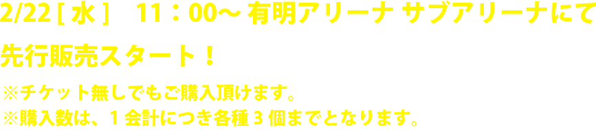 2/22 [水]　11：00〜 有明アリーナ サブアリーナにて 先行販売スタート！