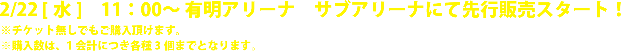 2/22 [水]　11：00〜 有明アリーナ サブアリーナにて 先行販売スタート！