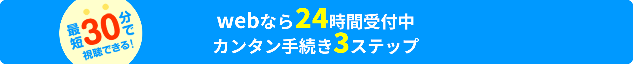 最短30分で視聴できる！webなら24時間受付中 カンタン手続き3ステップ