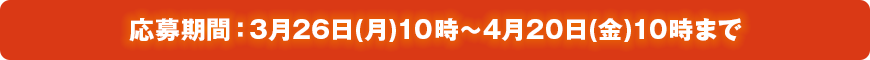 応募期間:3月26日(月)10時~4月20日(金)10時まで