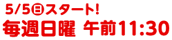 5/5(日)スタート！　毎週日曜　午前11:30