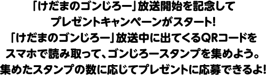 「けだまのゴンじろー」放送開始を記念してプレゼントキャンペーンがスタート！「けだまのゴンじろー」放送中に出てくるQRコードをスマホで読み取って、ゴンじろースタンプを集めよう。集めたスタンプの数に応じてプレゼントに応募できるよ！
