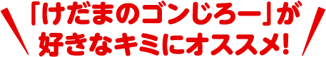 「けだまのゴンじろー」が好きなキミにオススメ！