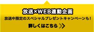 放送×WEB連動企画 放送中限定のスペシャルプレゼントキャンペーンも！ 詳しくはこちら