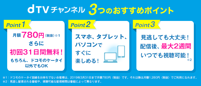 dTVチャンネル3つのおすすめポイント point1 月額780円(税抜)※1 さらに初回31日間無料! もちろんドコモのケータイ以外でもOK point2 スマホ、タブレット、パソコンですぐに楽しめる! point3 見逃しても大丈夫!配信後、最大2週間いつでも視聴可能!※2 ※1:ドコモのケータイ回線をお持ちでないお客様は、2019年3月31日まで月額708円(税抜)です。それ以降は月額1,280円(税抜)でご利用になれます。 ※2:見逃し配信される番組や、視聴可能な配信期間は番組によって異なります。