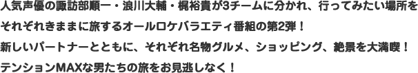 人気声優の諏訪部順一・浪川大輔・梶裕貴が3チームに分かれ、行ってみたい場所をそれぞれきままに旅するオールロケバラエティ番組の第2弾！新しいパートナーとともに、それぞれ名物グルメ、ショッピング、絶景を大満喫！テンションMAXな男たちの旅をお見逃しなく！