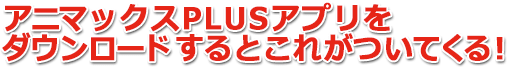 アニマックスPLUSアプリをダウンロードするとこれがついてくる!